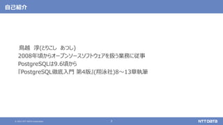 © 2021 NTT DATA Corporation 2
自己紹介
鳥越 淳(とりこし あつし)
2008年頃からオープンソースソフトウェアを扱う業務に従事
PostgreSQLは9.6頃から
『PostgreSQL徹底入門 第4版』(翔泳社)8～13章執筆
 