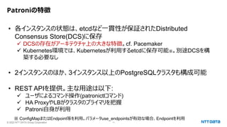 © 2023 NTT DATA Group Corporation 11
Patroniの特徴
• 各インスタンスの状態は、etcdなど一貫性が保証されたDistributed
Consensus Store(DCS)に保存
✓ DCSの存在がアーキテクチャ上の大きな特徴。cf. Pacemaker
✓ Kubernetes環境では、Kubernetesが利用するetcdに保存可能※。別途DCSを構
築する必要なし
• 2インスタンスのほか、3インスタンス以上のPostgreSQLクラスタも構成可能
• REST APIを提供。主な用途は以下:
✓ ユーザによるコマンド操作(patronictlコマンド)
✓ HA ProxyやLBがクラスタのプライマリを把握
✓ Patroni自身が利用
※ ConfigMapまたはEndpoint等を利用。パラメータuse_endpointsが有効な場合、Endpointを利用
 