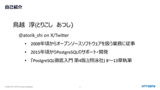 © 2023 NTT DATA Group Corporation 2
自己紹介
鳥越 淳(とりこし あつし)
@atorik_shi on X/Twitter
• 2008年頃からオープンソースソフトウェアを扱う業務に従事
• 2015年頃からPostgreSQLのサポート・開発
• 『PostgreSQL徹底入門 第4版』(翔泳社) 8～13章執筆
 