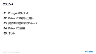 © 2023 NTT DATA Group Corporation 3
アジェンダ
01. PostgreSQLとHA
02. Patroniの概要・仕組み
03. 動作から理解するPatroni
04. Patroniの運用
05. まとめ
 