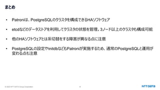 © 2023 NTT DATA Group Corporation 38
• Patroniは、PostgreSQLのクラスタを構成できるHAソフトウェア
• etcdなどのデータストアを利用してクラスタの状態を管理。3ノード以上のクラスタも構成可能
• 他のHAソフトウェアとは系切替をする障害が異なる点に注意
• PostgreSQLの設定やinitdbなどもPatroniが実施するため、通常のPostgreSQLと運用が
変わる点も注意
まとめ
 