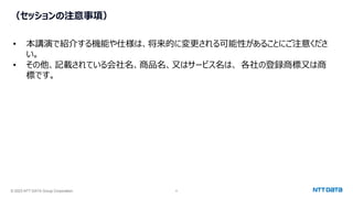 © 2023 NTT DATA Group Corporation 4
（セッションの注意事項）
• 本講演で紹介する機能や仕様は、将来的に変更される可能性があることにご注意くださ
い。
• その他、記載されている会社名、商品名、又はサービス名は、 各社の登録商標又は商
標です。
 