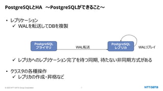 © 2023 NTT DATA Group Corporation 7
PostgreSQLとHA ～PostgreSQLができること～
• レプリケーション
✓ WALを転送してDBを複製
✓ レプリカへのレプリケーション完了を待つ同期, 待たない非同期方式がある
• クラスタの各種操作
✓ レプリカの作成・昇格など
PostgreSQL
プライマリ
PostgreSQL
レプリカ
WAL転送 WALリプレイ
 