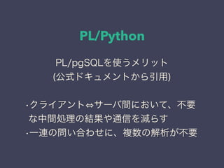 PL/Python
PL/pgSQLを使うメリット
(公式ドキュメントから引用)
•クライアント サーバ間において、不要
な中間処理の結果や通信を減らす
•一連の問い合わせに、複数の解析が不要
 