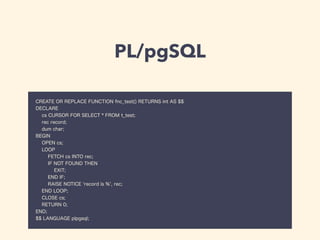 PL/pgSQL
CREATE OR REPLACE FUNCTION fnc_test() RETURNS int AS $$
DECLARE
cs CURSOR FOR SELECT * FROM t_test;
rec record;
dum char;
BEGIN
OPEN cs;
LOOP
FETCH cs INTO rec;
IF NOT FOUND THEN
EXIT;
END IF;
RAISE NOTICE 'record is %', rec;
END LOOP;
CLOSE cs;
RETURN 0;
END;
$$ LANGUAGE plpgsql;
 