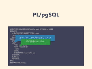 PL/pgSQL
CREATE OR REPLACE FUNCTION fnc_test() RETURNS int AS $$
DECLARE
cs CURSOR FOR SELECT * FROM t_test;
rec record;
dum char;
BEGIN
OPEN cs;
LOOP
FETCH cs INTO rec;
IF NOT FOUND THEN
EXIT;
END IF;
RAISE NOTICE 'record is %', rec;
END LOOP;
CLOSE cs;
RETURN 0;
END;
$$ LANGUAGE plpgsql;
ループのスコープがわかりにくい
IFが直感的ではない
 