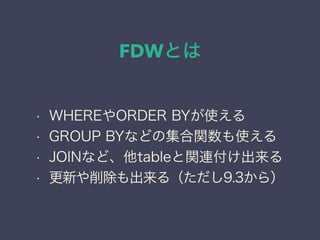 FDWとは
• WHEREやORDER BYが使える
• GROUP BYなどの集合関数も使える
• JOINなど、他tableと関連付け出来る
• 更新や削除も出来る（ただし9.3から）
 