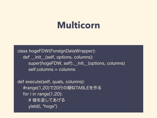 Multicorn
class hogeFDW(ForeignDataWrapper):
def __init__(self, options, columns):
super(hogeFDW, self).__init__(options, columns)
self.columns = columns
def execute(self, quals, columns):
#range(1,20)で20行の擬似TABLEを作る
for i in range(1,20):
# 値を返してあげる
yield(i, "hoge")
 