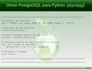 23/56
Driver PostgreSQL para Python: psycopg2
________________________________________________________________________
# Variável de consulta
sql = "SELECT id, campo FROM tb_foo WHERE campo != 'foo';"
# Execução de uma consulta
cursor.execute(sql)
# Tuplas buscadas dentro de uma lista
records = cursor.fetchall()
# Loop para buscar os valores na lista records
for _id, _campo in records:
print('%s -> %s' % (_id, _campo))
# Fechando a conexão
conn.close()
#=================================================================
________________________________________________________________________
 