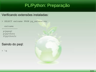 36/56
PL/Python vs PL/pgSQL: Blocos Anônimos
PL/pgSQL:
> DO
LANGUAGE plpgsql
$marcador$
DECLARE
var1 INT2 := 21;
var2 INT2 := 3;
BEGIN
RAISE NOTICE 'O número é %', (var1 / var2);
END;
$marcador$;
 