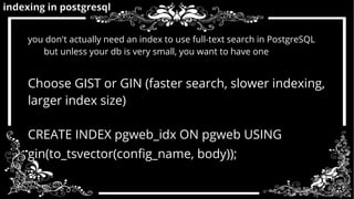 indexing in postgresql 
you don't actually need an index to use full-text search in PostgreSQL 
but unless your db is very small, you want to have one 
Choose GIST or GIN (faster search, slower indexing, 
larger index size) 
CREATE INDEX pgweb_idx ON pgweb USING 
gin(to_tsvector(config_name, body)); 
 