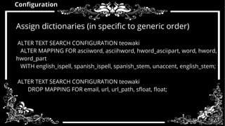 Configuration 
Assign dictionaries (in specific to generic order) 
ALTER TEXT SEARCH CONFIGURATION teowaki 
ALTER MAPPING FOR asciiword, asciihword, hword_asciipart, word, hword, 
hword_part 
WITH english_ispell, spanish_ispell, spanish_stem, unaccent, english_stem; 
ALTER TEXT SEARCH CONFIGURATION teowaki 
DROP MAPPING FOR email, url, url_path, sfloat, float; 
 