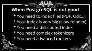 When PostgreSQL is not good 
* You need to index files (PDF, Odx...) 
* Your index is very big (slow reindex) 
* You need a distributed index 
* You need complex tokenizers 
* You need advanced rankers 
 