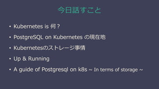 今日話すこと
• Kubernetes is 何？
• PostgreSQL on Kubernetes の現在地
• Kubernetesのストレージ事情
• Up & Running
• A guide of Postgresql on k8s ~ In terms of storage ~
 
