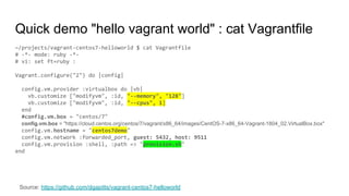 Quick demo "hello vagrant world" : cat Vagrantfile
~/projects/vagrant-centos7-helloworld $ cat Vagrantfile
# -*- mode: ruby -*-
# vi: set ft=ruby :
Vagrant.configure("2") do |config|
config.vm.provider :virtualbox do |vb|
vb.customize ["modifyvm", :id, "--memory", "128"]
vb.customize ["modifyvm", :id, "--cpus", 1]
end
#config.vm.box = "centos/7"
config.vm.box = "https://cloud.centos.org/centos/7/vagrant/x86_64/images/CentOS-7-x86_64-Vagrant-1804_02.VirtualBox.box"
config.vm.hostname = "centos7demo"
config.vm.network :forwarded_port, guest: 5432, host: 9511
config.vm.provision :shell, :path => "provision.sh"
end
Source: https://github.com/dgapitts/vagrant-centos7-helloworld
 
