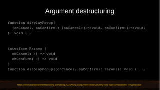 Argument destructuring
function displayPopup(
{onCancel, onConfirm}: {onCancel:()=>void, onConfirm:()=>void}
): void { …
interface Params {
onCancel: () => void
onConfirm: () => void
}
function displayPopup({onCancel, onConfirm}: Params): void { ...
https://www.barbarianmeetscoding.com/blog/2016/05/13/argument-destructuring-and-type-annotations-in-typescript/
 