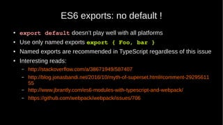 ES6 exports: no default !
● export default doesn’t play well with all platforms
● Use only named exports export { Foo, bar }
● Named exports are recommended in TypeScript regardless of this issue
● Interesting reads:
– http://stackoverflow.com/a/38671949/587407
– http://blog.jonasbandi.net/2016/10/myth-of-superset.html#comment-29295611
55
– http://www.jbrantly.com/es6-modules-with-typescript-and-webpack/
– https://github.com/webpack/webpack/issues/706
 