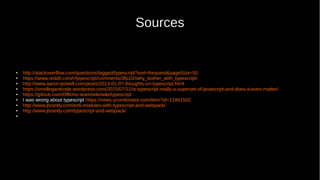 Sources
● http://stackoverflow.com/questions/tagged/typescript?sort=frequent&pageSize=50
● https://www.reddit.com/r/typescript/comments/3fp1l2/why_bother_with_typescript/
● http://www.aaron-powell.com/posts/2013-01-07-thoughts-on-typescript.html
● https://smellegantcode.wordpress.com/2015/07/11/is-typescript-really-a-superset-of-javascript-and-does-it-even-matter/
● https://github.com/Offirmo-team/wiki/wiki/typescript
● I was wrong about typescript https://news.ycombinator.com/item?id=11841502
● http://www.jbrantly.com/es6-modules-with-typescript-and-webpack/
● http://www.jbrantly.com/typescript-and-webpack/
●
 