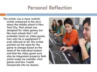 Personal Reflection This article was a more realistic article compared to the story about the middle school in New York City. That school was designed for video games, but like most schools that I will probably teach at, video games may only be a supplement if even allowed at all. This article pointed out the need for the game to change based on the need of the individual student and that the video game must also be integrated properly. Both points made me consider what games and how I could incorporate into my lessons.  
