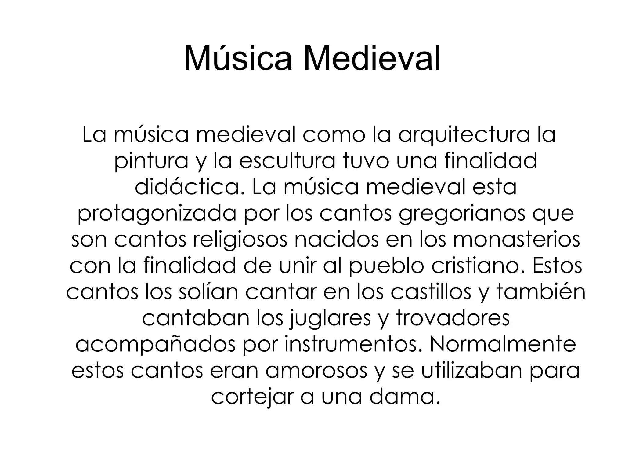 Música Medieval La música medieval como la arquitectura la pintura y la escultura tuvo una finalidad didáctica. La música medieval esta protagonizada por los cantos gregorianos que son cantos religiosos nacidos en los monasterios con la finalidad de unir al pueblo cristiano. Estos cantos los solían cantar en los castillos y también cantaban los juglares y trovadores acompañados por instrumentos. Normalmente estos cantos eran amorosos y se utilizaban para cortejar a una dama. 