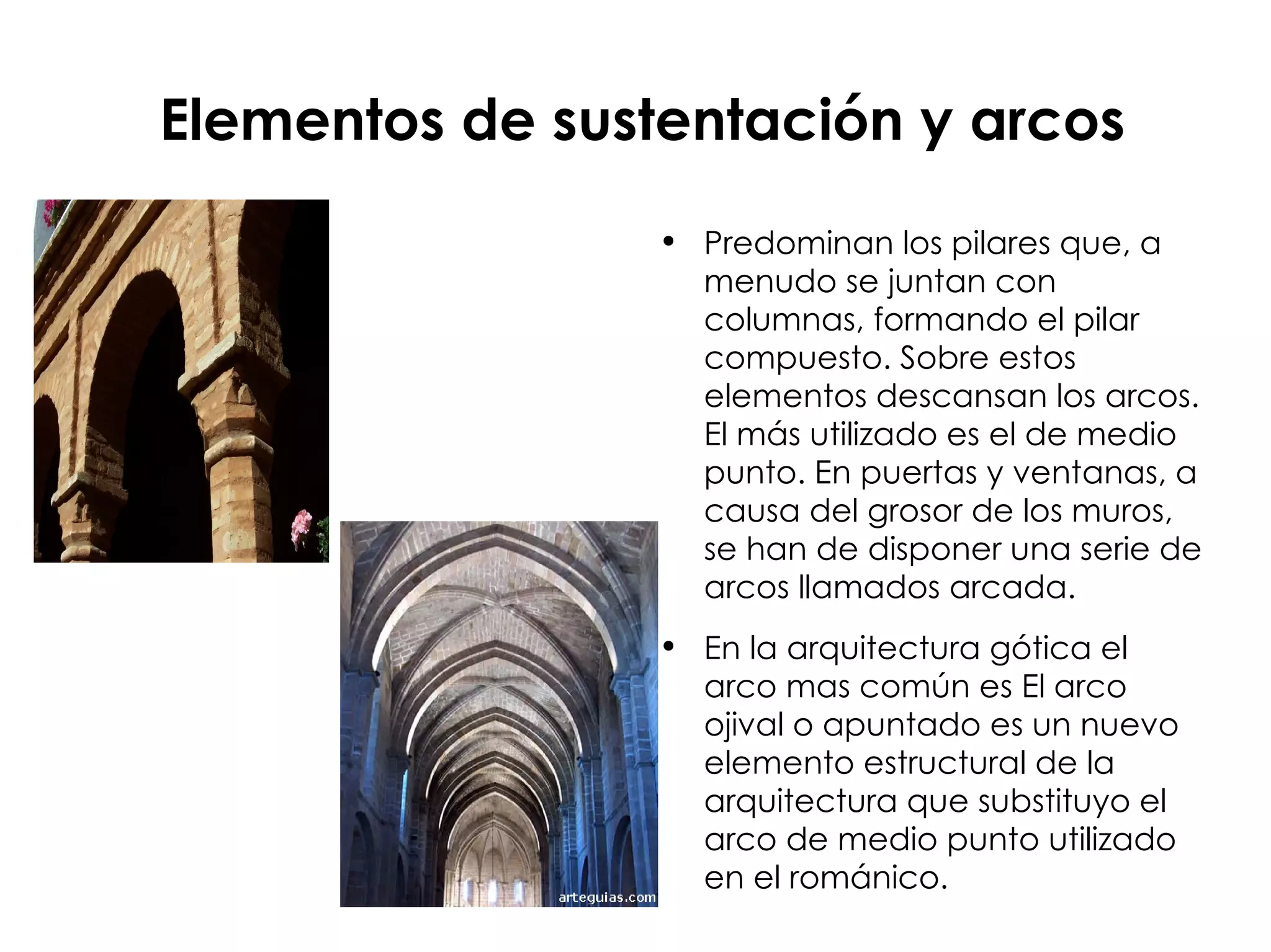 Elementos de sustentación y arcos Predominan los pilares que, a menudo se juntan con columnas, formando el pilar compuesto. Sobre estos elementos descansan los arcos. El más utilizado es el de medio punto. En puertas y ventanas, a causa del grosor de los muros, se han de disponer una serie de arcos llamados arcada. En la arquitectura gótica el arco mas común es  El arco ojival o apuntado es un nuevo elemento estructural de la arquitectura que substituyo el arco de medio punto utilizado en el románico. 
