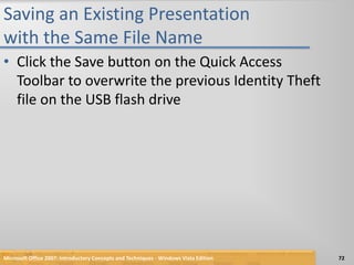 Saving an Existing Presentation with the Same File NameClick the Save button on the Quick Access Toolbar to overwrite the previous Identity Theft file on the USB flash driveMicrosoft Office 2007: Introductory Concepts and Techniques - Windows Vista Edition72