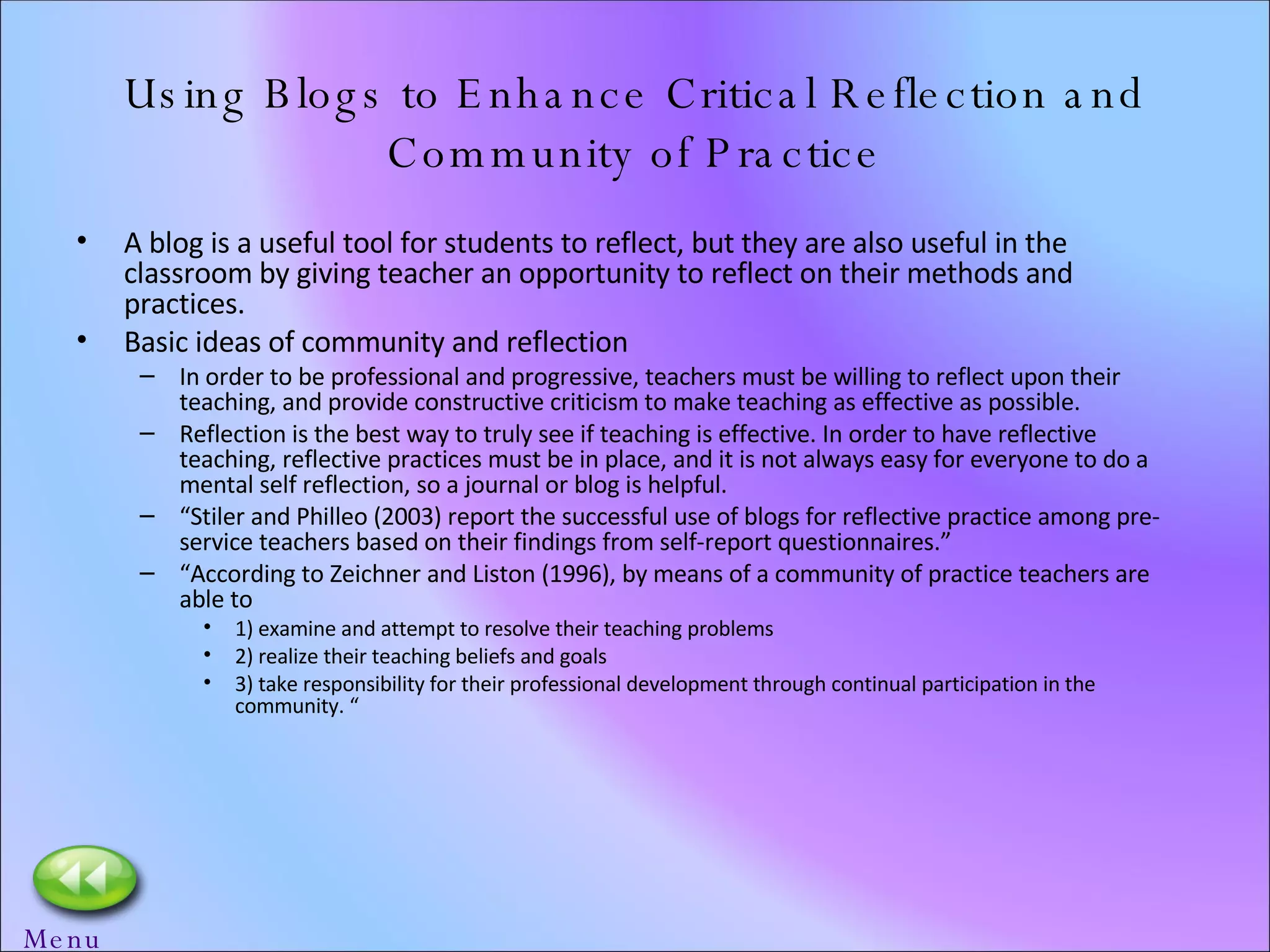 Using Blogs to Enhance Critical Reflection and Community of Practice A blog is a useful tool for students to reflect, but they are also useful in the classroom by giving teacher an opportunity to reflect on their methods and practices. Basic ideas of community and reflection In order to be professional and progressive, teachers must be willing to reflect upon their teaching, and provide constructive criticism to make teaching as effective as possible. Reflection is the best way to truly see if teaching is effective. In order to have reflective teaching, reflective practices must be in place, and it is not always easy for everyone to do a mental self reflection, so a journal or blog is helpful. “ Stiler and Philleo (2003) report the successful use of blogs for reflective practice among pre-service teachers based on their findings from self-report questionnaires.” “ According to Zeichner and Liston (1996), by means of a community of practice teachers are able to  1) examine and attempt to resolve their teaching problems 2) realize their teaching beliefs and goals 3) take responsibility for their professional development through continual participation in the community. “ Menu 
