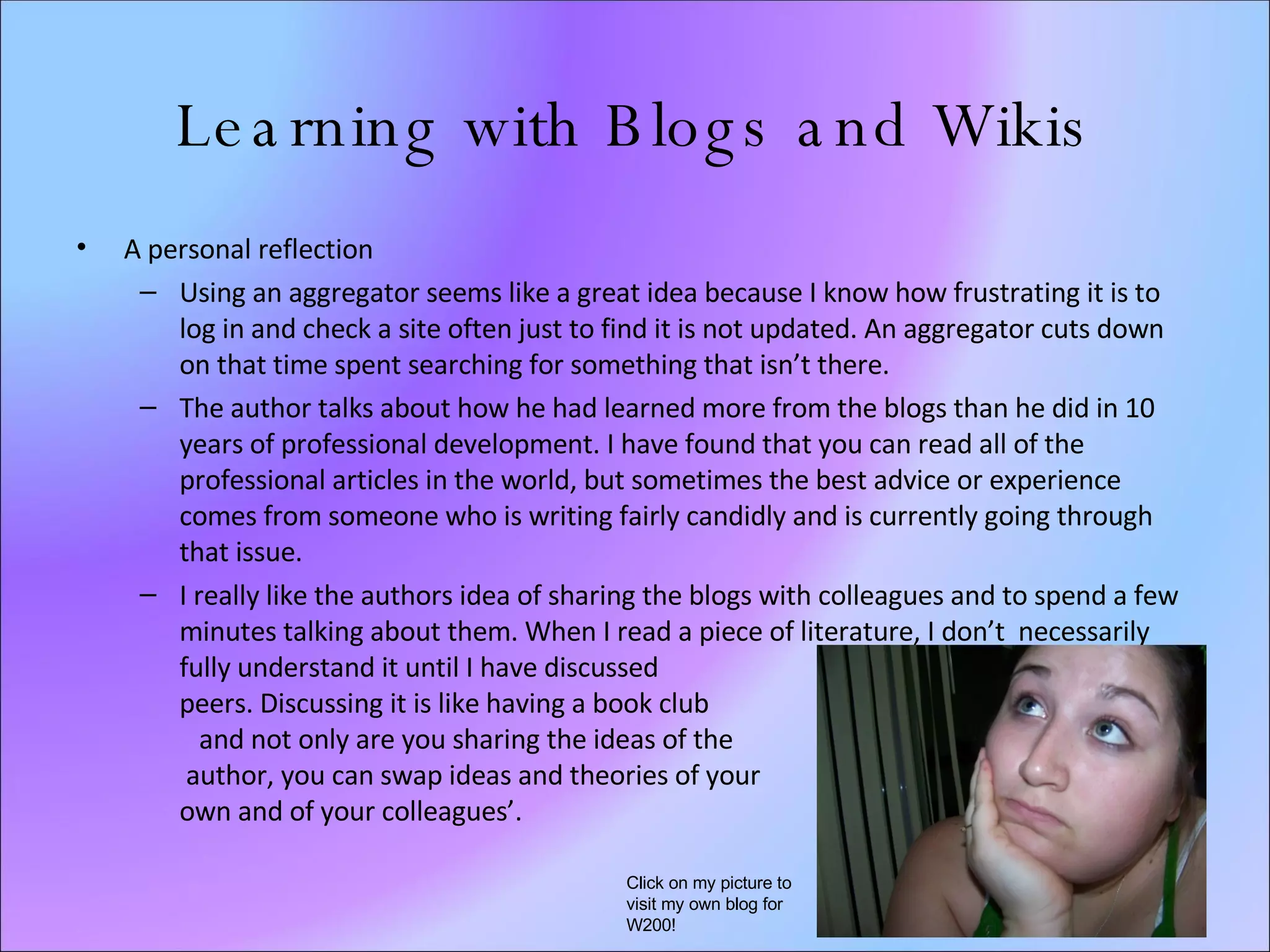 Learning with Blogs and Wikis A personal reflection Using an aggregator seems like a great idea because I know how frustrating it is to log in and check a site often just to find it is not updated. An aggregator cuts down on that time spent searching for something that isn’t there. The author talks about how he had learned more from the blogs than he did in 10 years of professional development. I have found that you can read all of the professional articles in the world, but sometimes the best advice or experience comes from someone who is writing fairly candidly and is currently going through that issue. I really like the authors idea of sharing the blogs with colleagues and to spend a few minutes talking about them. When I read a piece of literature, I don’t  necessarily fully understand it until I have discussed  it with peers. Discussing it is like having a book club  and not only are you sharing the ideas of the  author, you can swap ideas and theories of your  own and of your colleagues’.  Click on my picture to visit my own blog for W200! 