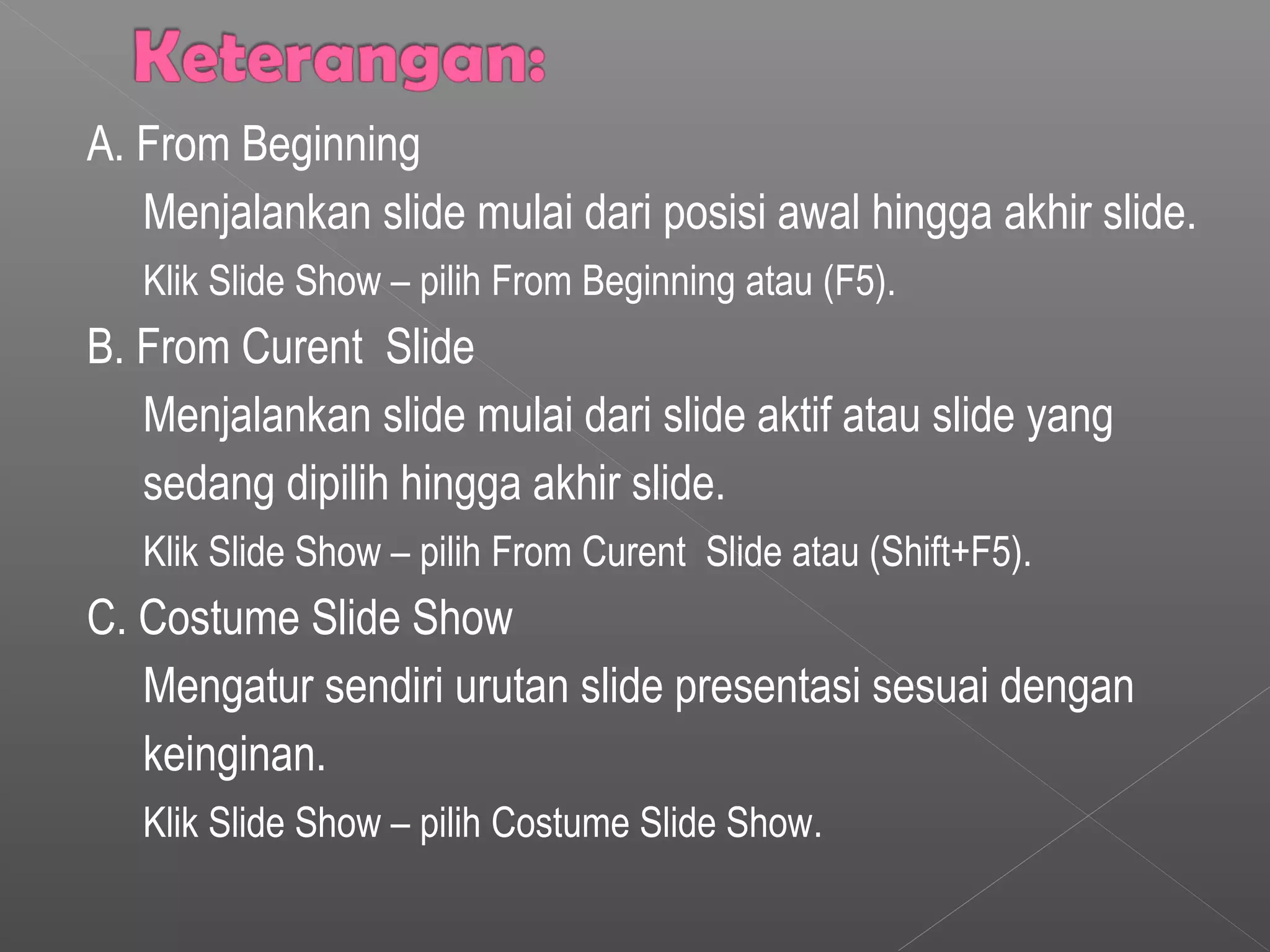 A. From Beginning
Menjalankan slide mulai dari posisi awal hingga akhir slide.
Klik Slide Show – pilih From Beginning atau (F5).
B. From Curent Slide
Menjalankan slide mulai dari slide aktif atau slide yang
sedang dipilih hingga akhir slide.
Klik Slide Show – pilih From Curent Slide atau (Shift+F5).
C. Costume Slide Show
Mengatur sendiri urutan slide presentasi sesuai dengan
keinginan.
Klik Slide Show – pilih Costume Slide Show.
 