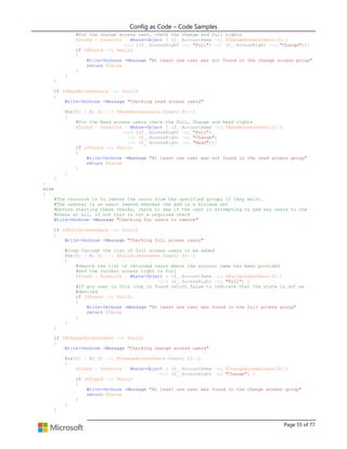 Config as Code – Code Samples 
Page 55 of 77 
#For the change access user, check the change and full rights 
$found = $results | Where-Object { ($_.AccountName -eq $ChangeAccessUsers[$i]) 
-and (($_.AccessRight -eq "Full") -or ($_.AccessRight -eq "Change"))} 
if ($found -eq $null) 
{ 
Write-Verbose -Message "At least one user was not found in the change access group" 
return $false 
} 
} 
} 
if ($ReadAccessUsers -ne $null) 
{ 
Write-Verbose -Message "Checking read access users" 
for($i = 0; $i -lt $ReadAccessUsers.Count; $i++) 
{ 
#For the Read access users check the Full, Change and Read rights 
$found = $results | Where-Object { ($_.AccountName -eq $ReadAccessUsers[$i]) 
-and (($_.AccessRight -eq "Full") 
-or ($_.AccessRight -eq "Change") 
-or ($_.AccessRight -eq "Read"))} 
if ($found -eq $null) 
{ 
Write-Verbose -Message "At least one user was not found in the read access group" 
return $false 
} 
} 
} 
} 
else 
{ 
#The resource is to remove the users from the specified groups if they exist. 
#The removal is an exact remove whereas the add is a minimum set 
#before starting these checks, check to see if the user is attempting to add any users to the 
#share at all, if not this is not a required check 
Write-Verbose -Message "Checking for users to remove" 
if ($FullAccessUsers -ne $null) 
{ 
Write-Verbose -Message "Checking full access users" 
#Loop through the list of full access users to be added 
for($i = 0; $i -lt $FullAccessUsers.Count; $i++) 
{ 
#Search the list of returned users where the account name has been provided 
#and the current access right is full 
$found = $results | Where-Object { ($_.AccountName -eq $FullAccessUsers[$i]) 
-and ($_.AccessRight -eq "Full") } 
#If any user in this loop is found return false to indicate that the state is not as 
#desired 
if ($found -ne $null) 
{ 
Write-Verbose -Message "At least one user was found in the full access group" 
return $false 
} 
} 
} 
if ($ChangeAccessUsers -ne $null) 
{ 
Write-Verbose -Message "Checking change access users" 
for($i = 0; $i -lt $ChangeAccessUsers.Count; $i++) 
{ 
$found = $results | Where-Object { ($_.AccountName -eq $ChangeAccessUsers[$i]) 
-and ($_.AccessRight -eq "Change") } 
if ($found -ne $null) 
{ 
Write-Verbose -Message "At least one user was found in the change access group" 
return $false 
} 
} 
}  