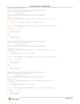 Config as Code – Code Samples 
Page 60 of 77 
############################### 
############################################################ 
# Test #3 - Configuration: Ensure Present 
# Share does exist 
# Returns True 
############################################################ 
#Setup for Test #3 
$SetupResult = Get-SmbShare -Name $ShareName -ErrorAction SilentlyContinue 
if (!$SetupResult) 
{ 
$NewResult = New-SmbShare -Path $Path -Name $ShareName 
} 
$Result = Test-TargetResource -ShareName $ShareName -Path $Path -Ensure Present 
if ($Result -eq $true) 
{ 
$PassCounter += 1 
"Test 3 Passed" 
} 
else 
{ 
$FailCounter += 1 
"Test 3 Failed" 
} 
############################################################ 
# Test #4 - Configuration: Ensure Present 
# Share does not exist 
# Returns False 
############################################################ 
#Setup for Test #4 
$SetupResult = Get-SmbShare -Name $ShareName -ErrorAction SilentlyContinue 
if ($SetupResult) 
{ 
Remove-SmbShare -Name $ShareName -Force 
} 
$Result = Test-TargetResource -ShareName $ShareName -Path $Path -Ensure Present 
if ($Result -eq $true) 
{ 
$FailCounter += 1 
"Test 4 Failed" 
} 
else 
{ 
$PassCounter += 1 
"Test 4 Passed" 
} 
############################################################ 
# Test #5 - Configuration: Ensure Absent 
# Share does not exist 
# Returns True 
############################################################ 
#Setup for Test #5 
$SetupResult = Get-SmbShare -Name $ShareName -ErrorAction SilentlyContinue 
if ($SetupResult) 
{ 
Remove-SmbShare -Name $ShareName -Force 
} 
$Result = Test-TargetResource -ShareName $ShareName -Path $Path -Ensure Absent 
if ($Result -eq $true) 
{ 
$PassCounter += 1 
"Test 5 Passed" 
}  