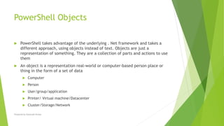 PowerShell Objects
 PowerShell takes advantage of the underlying . Net framework and takes a
different approach, using objects instead of text. Objects are just a
representation of something. They are a collection of parts and actions to use
them
 An object is a representation real-world or computer-based person place or
thing in the form of a set of data
 Computer
 Person
 User/group/application
 Printer/ Virtual machine/Datacenter
 Cluster/Storage/Network
Prepared by-Kaustubh Kumar
 