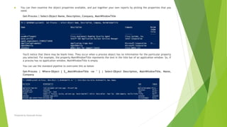  You can then examine the object properties available, and put together your own reports by picking the properties that you
need:
Get-Process | Select-Object Name, Description, Company, MainWindowTitle
You'll notice that there may be blank lines. They occur when a process object has no information for the particular property
you selected. For example, the property MainWindowTitle represents the text in the title bar of an application window. So, if
a process has no application window, MainWindowTitle is empty
You can use the standard pipeline to overcome this as below
Get-Process | Where-Object { $_.MainWindowTitle -ne '' } | Select-Object Description, MainWindowTitle, Name,
Company
Prepared by-Kaustubh Kumar
 