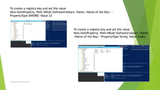 Prepared by-Kaustubh Kumar
To create a registry key and set the value
New-ItemProperty -Path HKLM:SoftwareAlearn -Name <Name of the Key> -
PropertyType DWORD -Value 23
To create a registry key and set the value
New-ItemProperty -Path HKLM:SoftwareAlearn -Name
<Name of the Key> -PropertyType String -Value 23abc
 