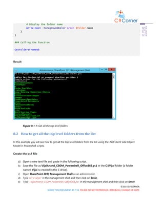 ©2014 C# CORNER.
SHARE THIS DOCUMENT AS IT IS. PLEASE DO NOT REPRODUCE, REPUBLISH, CHANGE OR COPY.
# Display the folder name
Write-Host -ForegroundColor Green $folder.Name
}
}
### Calling the function
GetFoldersFromWeb
Result
Figure 9.1.1: Get all the top level folders
8.2 How to get all the top level folders from the list
In this example you will see how to get all the top level folders from the list using the .Net Client Side Object
Model in Powershell scripts.
Create the ps1 file
a) Open a new text file and paste in the following script.
b) Save the file as VijaiAnand_CSOM_Powershell_Office365.ps1 in the C:Vijai folder (a folder
named Vijai is created in the C drive).
c) Open SharePoint 2013 Management Shell as an administrator.
d) Type cd “c:Vijai” in the management shell and then click on Enter.
e) Type .VijaiAnand_CSOM_Powershell_Office365.ps1 in the management shell and then click on Enter.
 