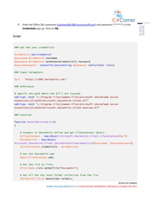 ©2014 C# CORNER.
SHARE THIS DOCUMENT AS IT IS. PLEASE DO NOT REPRODUCE, REPUBLISH, CHANGE OR COPY.
f) Enter the Office 365 username (vijaianand@c986.onmicrosoft.com) and password (*********) in the
Credentials pop up. Click on Ok.
Script
### Get the user credentials
$credential=Get-Credential
$username=$credential.UserName
$password=$credential.GetNetworkCredential().Password
$securePassword = ConvertTo-SecureString $password -AsPlainText -Force
### Input Parameters
$url = "https://c986.sharepoint.com/"
### References
# Specify the path where the dll's are located.
Add-Type -Path "c:Program FilesCommon Filesmicrosoft sharedWeb Server
Extensions15ISAPIMicrosoft.SharePoint.Client.dll"
Add-Type -Path "c:Program FilesCommon Filesmicrosoft sharedWeb Server
Extensions15ISAPIMicrosoft.SharePoint.Client.Runtime.dll"
### Function
function GetFoldersFromList()
{
# Connect to SharePoint Online and get ClientContext object.
$clientContext = New-Object Microsoft.SharePoint.Client.ClientContext($url)
$credentials = New-Object
Microsoft.SharePoint.Client.SharePointOnlineCredentials($username, $securePassword)
$clientContext.Credentials = $credentials
# Get the SharePoint web
$web=$clientContext.Web;
# Get the list by Title
$list=$web.Lists.GetByTitle("Documents");
# Get all the top level folder collection from the list
$folderColl=$list.RootFolder.Folders;
 