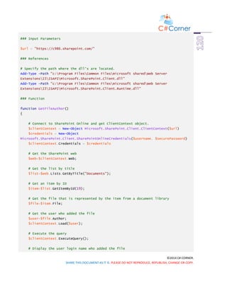 ©2014 C# CORNER.
SHARE THIS DOCUMENT AS IT IS. PLEASE DO NOT REPRODUCE, REPUBLISH, CHANGE OR COPY.
### Input Parameters
$url = "https://c986.sharepoint.com/"
### References
# Specify the path where the dll's are located.
Add-Type -Path "c:Program FilesCommon Filesmicrosoft sharedWeb Server
Extensions15ISAPIMicrosoft.SharePoint.Client.dll"
Add-Type -Path "c:Program FilesCommon Filesmicrosoft sharedWeb Server
Extensions15ISAPIMicrosoft.SharePoint.Client.Runtime.dll"
### Function
function GetFileAuthor()
{
# Connect to SharePoint Online and get ClientContext object.
$clientContext = New-Object Microsoft.SharePoint.Client.ClientContext($url)
$credentials = New-Object
Microsoft.SharePoint.Client.SharePointOnlineCredentials($username, $securePassword)
$clientContext.Credentials = $credentials
# Get the SharePoint web
$web=$clientContext.Web;
# Get the list by title
$list=$web.Lists.GetByTitle("Documents");
# Get an item by ID
$item=$list.GetItemById(19);
# Get the file that is represented by the item from a document library
$file=$item.File;
# Get the user who added the file
$user=$file.Author;
$clientContext.Load($user);
# Execute the query
$clientContext.ExecuteQuery();
# Display the user login name who added the file
 