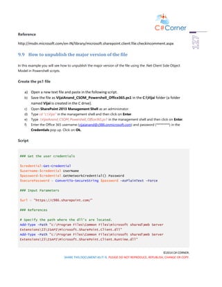 ©2014 C# CORNER.
SHARE THIS DOCUMENT AS IT IS. PLEASE DO NOT REPRODUCE, REPUBLISH, CHANGE OR COPY.
Reference
http://msdn.microsoft.com/en-IN/library/microsoft.sharepoint.client.file.checkincomment.aspx
9.9 How to unpublish the major version of the file
In this example you will see how to unpublish the major version of the file using the .Net Client Side Object
Model in Powershell scripts.
Create the ps1 file
a) Open a new text file and paste in the following script.
b) Save the file as VijaiAnand_CSOM_Powershell_Office365.ps1 in the C:Vijai folder (a folder
named Vijai is created in the C drive).
c) Open SharePoint 2013 Management Shell as an administrator.
d) Type cd “c:Vijai” in the management shell and then click on Enter.
e) Type .VijaiAnand_CSOM_Powershell_Office365.ps1 in the management shell and then click on Enter.
f) Enter the Office 365 username (vijaianand@c986.onmicrosoft.com) and password (*********) in the
Credentials pop up. Click on Ok.
Script
### Get the user credentials
$credential=Get-Credential
$username=$credential.UserName
$password=$credential.GetNetworkCredential().Password
$securePassword = ConvertTo-SecureString $password -AsPlainText -Force
### Input Parameters
$url = "https://c986.sharepoint.com/"
### References
# Specify the path where the dll's are located.
Add-Type -Path "c:Program FilesCommon Filesmicrosoft sharedWeb Server
Extensions15ISAPIMicrosoft.SharePoint.Client.dll"
Add-Type -Path "c:Program FilesCommon Filesmicrosoft sharedWeb Server
Extensions15ISAPIMicrosoft.SharePoint.Client.Runtime.dll"
 