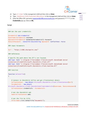 ©2014 C# CORNER.
SHARE THIS DOCUMENT AS IT IS. PLEASE DO NOT REPRODUCE, REPUBLISH, CHANGE OR COPY.
d) Type cd “c:Vijai” in the management shell and then click on Enter.
e) Type .VijaiAnand_CSOM_Powershell_Office365.ps1 in the management shell and then click on Enter.
f) Enter the Office 365 username (vijaianand@c986.onmicrosoft.com) and password (*********) in the
Credentials pop up. Click on Ok.
Script
### Get the user credentials
$credential=Get-Credential
$username=$credential.UserName
$password=$credential.GetNetworkCredential().Password
$securePassword = ConvertTo-SecureString $password -AsPlainText -Force
### Input Parameters
$url = "https://c986.sharepoint.com/"
### References
# Specify the path where the dll's are located.
Add-Type -Path "c:Program FilesCommon Filesmicrosoft sharedWeb Server
Extensions15ISAPIMicrosoft.SharePoint.Client.dll"
Add-Type -Path "c:Program FilesCommon Filesmicrosoft sharedWeb Server
Extensions15ISAPIMicrosoft.SharePoint.Client.Runtime.dll"
### Function
function DeleteFile()
{
# Connect to SharePoint Online and get ClientContext object.
$clientContext = New-Object Microsoft.SharePoint.Client.ClientContext($url)
$credentials = New-Object
Microsoft.SharePoint.Client.SharePointOnlineCredentials($username, $securePassword)
$clientContext.Credentials = $credentials
# Get the SharePoint web
$web=$clientContext.Web;
# Get the list by title
$list=$web.Lists.GetByTitle("Documents");
 