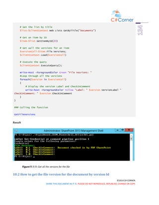 ©2014 C# CORNER.
SHARE THIS DOCUMENT AS IT IS. PLEASE DO NOT REPRODUCE, REPUBLISH, CHANGE OR COPY.
# Get the list by title
$list=$clientContext.Web.Lists.GetByTitle("Documents")
# Get an item by ID
$item=$list.GetItemById(23)
# Get aall the versions for an item
$versionColl=$item.File.Versions;
$clientContext.Load($versionColl)
# Execute the query
$clientContext.ExecuteQuery();
Write-Host -ForegroundColor Green "File Vesrions: "
#Loop through all the versions
foreach($version in $versionColl)
{
# Display the version Label and CheckInComment
write-host -ForegroundColor Yellow "Label: " $version.VersionLabel "
CheckInComment: " $version.CheckInComment
}
}
### Calling the function
GetFileVersions
Result
Figure11.1.1: Get all the versions for the file
10.2 How to get the file version for the document by version Id
 