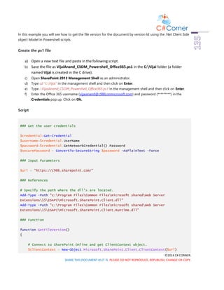 ©2014 C# CORNER.
SHARE THIS DOCUMENT AS IT IS. PLEASE DO NOT REPRODUCE, REPUBLISH, CHANGE OR COPY.
In this example you will see how to get the file version for the document by version Id using the .Net Client Side
object Model in Powershell scripts.
Create the ps1 file
a) Open a new text file and paste in the following script.
b) Save the file as VijaiAnand_CSOM_Powershell_Office365.ps1 in the C:Vijai folder (a folder
named Vijai is created in the C drive).
c) Open SharePoint 2013 Management Shell as an administrator.
d) Type cd “c:Vijai” in the management shell and then click on Enter.
e) Type .VijaiAnand_CSOM_Powershell_Office365.ps1 in the management shell and then click on Enter.
f) Enter the Office 365 username (vijaianand@c986.onmicrosoft.com) and password (*********) in the
Credentials pop up. Click on Ok.
Script
### Get the user credentials
$credential=Get-Credential
$username=$credential.UserName
$password=$credential.GetNetworkCredential().Password
$securePassword = ConvertTo-SecureString $password -AsPlainText -Force
### Input Parameters
$url = "https://c986.sharepoint.com/"
### References
# Specify the path where the dll's are located.
Add-Type -Path "c:Program FilesCommon Filesmicrosoft sharedWeb Server
Extensions15ISAPIMicrosoft.SharePoint.Client.dll"
Add-Type -Path "c:Program FilesCommon Filesmicrosoft sharedWeb Server
Extensions15ISAPIMicrosoft.SharePoint.Client.Runtime.dll"
### Function
function GetFileVersion()
{
# Connect to SharePoint Online and get ClientContext object.
$clientContext = New-Object Microsoft.SharePoint.Client.ClientContext($url)
 