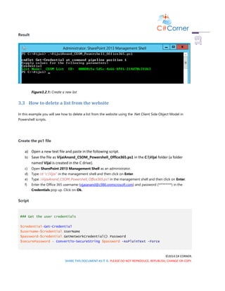©2014 C# CORNER.
SHARE THIS DOCUMENT AS IT IS. PLEASE DO NOT REPRODUCE, REPUBLISH, CHANGE OR COPY.
Result
Figure3.2.1: Create a new list
3.3 How to delete a list from the website
In this example you will see how to delete a list from the website using the .Net Client Side Object Model in
Powershell scripts.
Create the ps1 file
a) Open a new text file and paste in the following script.
b) Save the file as VijaiAnand_CSOM_Powershell_Office365.ps1 in the C:Vijai folder (a folder
named Vijai is created in the C drive).
c) Open SharePoint 2013 Management Shell as an administrator.
d) Type cd “c:Vijai” in the management shell and then click on Enter.
e) Type .VijaiAnand_CSOM_Powershell_Office365.ps1 in the management shell and then click on Enter.
f) Enter the Office 365 username (vijaianand@c986.onmicrosoft.com) and password (*********) in the
Credentials pop up. Click on Ok.
Script
### Get the user credentials
$credential=Get-Credential
$username=$credential.UserName
$password=$credential.GetNetworkCredential().Password
$securePassword = ConvertTo-SecureString $password -AsPlainText -Force
 