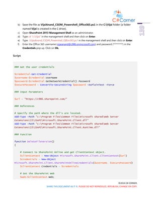 ©2014 C# CORNER.
SHARE THIS DOCUMENT AS IT IS. PLEASE DO NOT REPRODUCE, REPUBLISH, CHANGE OR COPY.
b) Save the file as VijaiAnand_CSOM_Powershell_Office365.ps1 in the C:Vijai folder (a folder
named Vijai is created in the C drive).
c) Open SharePoint 2013 Management Shell as an administrator.
d) Type cd “c:Vijai” in the management shell and then click on Enter.
e) Type .VijaiAnand_CSOM_Powershell_Office365.ps1 in the management shell and then click on Enter.
f) Enter the Office 365 username (vijaianand@c986.onmicrosoft.com) and password (*********) in the
Credentials pop up. Click on Ok.
Script
### Get the user credentials
$credential=Get-Credential
$username=$credential.UserName
$password=$credential.GetNetworkCredential().Password
$securePassword = ConvertTo-SecureString $password -AsPlainText -Force
### Input Parameters
$url = "https://c986.sharepoint.com/"
### References
# Specify the path where the dll's are located.
Add-Type -Path "c:Program FilesCommon Filesmicrosoft sharedWeb Server
Extensions15ISAPIMicrosoft.SharePoint.Client.dll"
Add-Type -Path "c:Program FilesCommon Filesmicrosoft sharedWeb Server
Extensions15ISAPIMicrosoft.SharePoint.Client.Runtime.dll"
### Function
function DeleteFileVersion()
{
# Connect to SharePoint Online and get ClientContext object.
$clientContext = New-Object Microsoft.SharePoint.Client.ClientContext($url)
$credentials = New-Object
Microsoft.SharePoint.Client.SharePointOnlineCredentials($username, $securePassword)
$clientContext.Credentials = $credentials
# Get the SharePoint Web
$web=$clientContext.Web;
 