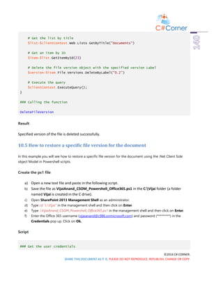 ©2014 C# CORNER.
SHARE THIS DOCUMENT AS IT IS. PLEASE DO NOT REPRODUCE, REPUBLISH, CHANGE OR COPY.
# Get the list by title
$list=$clientContext.Web.Lists.GetByTitle("Documents")
# Get an item by ID
$item=$list.GetItemById(23)
# Delete the file version object with the specified version Label
$version=$item.File.Versions.DeleteByLabel("0.2")
# Execute the query
$clientContext.ExecuteQuery();
}
### Calling the function
DeleteFileVersion
Result
Specified version of the file is deleted successfully.
10.5 How to restore a specific file version for the document
In this example you will see how to restore a specific file version for the document using the .Net Client Side
object Model in Powershell scripts.
Create the ps1 file
a) Open a new text file and paste in the following script.
b) Save the file as VijaiAnand_CSOM_Powershell_Office365.ps1 in the C:Vijai folder (a folder
named Vijai is created in the C drive).
c) Open SharePoint 2013 Management Shell as an administrator.
d) Type cd “c:Vijai” in the management shell and then click on Enter.
e) Type .VijaiAnand_CSOM_Powershell_Office365.ps1 in the management shell and then click on Enter.
f) Enter the Office 365 username (vijaianand@c986.onmicrosoft.com) and password (*********) in the
Credentials pop up. Click on Ok.
Script
### Get the user credentials
 