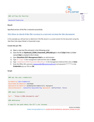 ©2014 C# CORNER.
SHARE THIS DOCUMENT AS IT IS. PLEASE DO NOT REPRODUCE, REPUBLISH, CHANGE OR COPY.
### Calling the function
RestoreFileVersion
Result
Specified version of the file is restored successfully.
10.6 How to check if the file version is a current version for the document
In this example you will see how to determine if the file version is a current version for the document using the
.Net Client Side object Model in Powershell scripts.
Create the ps1 file
a) Open a new text file and paste in the following script.
b) Save the file as VijaiAnand_CSOM_Powershell_Office365.ps1 in the C:Vijai folder (a folder
named Vijai is created in the C drive).
c) Open SharePoint 2013 Management Shell as an administrator.
d) Type cd “c:Vijai” in the management shell and then click on Enter.
e) Type .VijaiAnand_CSOM_Powershell_Office365.ps1 in the management shell and then click on Enter.
f) Enter the Office 365 username (vijaianand@c986.onmicrosoft.com) and password (*********) in the
Credentials pop up. Click on Ok.
Script
### Get the user credentials
$credential=Get-Credential
$username=$credential.UserName
$password=$credential.GetNetworkCredential().Password
$securePassword = ConvertTo-SecureString $password -AsPlainText -Force
### Input Parameters
$url = "https://c986.sharepoint.com/"
### References
# Specify the path where the dll's are located.
 
