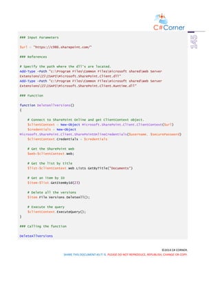 ©2014 C# CORNER.
SHARE THIS DOCUMENT AS IT IS. PLEASE DO NOT REPRODUCE, REPUBLISH, CHANGE OR COPY.
### Input Parameters
$url = "https://c986.sharepoint.com/"
### References
# Specify the path where the dll's are located.
Add-Type -Path "c:Program FilesCommon Filesmicrosoft sharedWeb Server
Extensions15ISAPIMicrosoft.SharePoint.Client.dll"
Add-Type -Path "c:Program FilesCommon Filesmicrosoft sharedWeb Server
Extensions15ISAPIMicrosoft.SharePoint.Client.Runtime.dll"
### Function
function DeleteAllVersions()
{
# Connect to SharePoint Online and get ClientContext object.
$clientContext = New-Object Microsoft.SharePoint.Client.ClientContext($url)
$credentials = New-Object
Microsoft.SharePoint.Client.SharePointOnlineCredentials($username, $securePassword)
$clientContext.Credentials = $credentials
# Get the SharePoint Web
$web=$clientContext.Web;
# Get the list by title
$list=$clientContext.Web.Lists.GetByTitle("Documents")
# Get an item by ID
$item=$list.GetItemById(23)
# Delete all the versions
$item.File.Versions.DeleteAll();
# Execute the query
$clientContext.ExecuteQuery();
}
### Calling the function
DeleteAllVersions
 