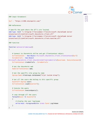 ©2014 C# CORNER.
SHARE THIS DOCUMENT AS IT IS. PLEASE DO NOT REPRODUCE, REPUBLISH, CHANGE OR COPY.
### Input Parameters
$url = "https://c986.sharepoint.com/"
### References
# Specify the path where the dll's are located.
Add-Type -Path "c:Program FilesCommon Filesmicrosoft sharedWeb Server
Extensions15ISAPIMicrosoft.SharePoint.Client.dll"
Add-Type -Path "c:Program FilesCommon Filesmicrosoft sharedWeb Server
Extensions15ISAPIMicrosoft.SharePoint.Client.Runtime.dll"
### Function
function GetUsersFromGroup()
{
# Connect to SharePoint Online and get ClientContext object.
$clientContext = New-Object Microsoft.SharePoint.Client.ClientContext($url)
$credentials = New-Object
Microsoft.SharePoint.Client.SharePointOnlineCredentials($username, $securePassword)
$clientContext.Credentials = $credentials
# Get the SharePoint web
$web=$clientContext.Web;
# Get the specific site group by name
$group=$web.SiteGroups.GetByName("Vijai Custom Group");
# Get all the users who belong to this specific group
$userColl=$group.Users
$clientContext.Load($userColl);
# Execute the query
$clientContext.ExecuteQuery();
# Loop through all the users
foreach($user in $userColl)
{
# Display the user loginname
Write-Host -ForegroundColor Green $user.LoginName
}
}
 