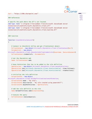 ©2014 C# CORNER.
SHARE THIS DOCUMENT AS IT IS. PLEASE DO NOT REPRODUCE, REPUBLISH, CHANGE OR COPY.
$url = "https://c986.sharepoint.com/"
### References
# Specify the path where the dll's are located.
Add-Type -Path "c:Program FilesCommon Filesmicrosoft sharedWeb Server
Extensions15ISAPIMicrosoft.SharePoint.Client.dll"
Add-Type -Path "c:Program FilesCommon Filesmicrosoft sharedWeb Server
Extensions15ISAPIMicrosoft.SharePoint.Client.Runtime.dll"
### Function
function CreatePermissionLevel()
{
# Connect to SharePoint Online and get ClientContext object.
$clientContext = New-Object Microsoft.SharePoint.Client.ClientContext($url)
$credentials = New-Object
Microsoft.SharePoint.Client.SharePointOnlineCredentials($username, $securePassword)
$clientContext.Credentials = $credentials
# Get the SharePoint Web
$web= $clientContext.Web;
# Base Permissions that has to be added to the role definition
$permissions = New-Object Microsoft.SharePoint.Client.BasePermissions;
$permissions.Set([Microsoft.SharePoint.Client.PermissionKind]::ViewListItems);
$permissions.Set([Microsoft.SharePoint.Client.PermissionKind]::ViewVersions);
# Initialize the role definition
$creationInfo = New-Object
Microsoft.SharePoint.Client.RoleDefinitionCreationInformation;
$creationInfo.Name = "My role";
$creationInfo.Description = "My role created using powershell";
$creationInfo.BasePermissions = $permissions;
# Add the role definitin to the site
$web.RoleDefinitions.Add($creationInfo);
# Execute the query
$clientContext.ExecuteQuery();
}
 