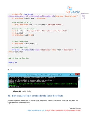 ©2014 C# CORNER.
SHARE THIS DOCUMENT AS IT IS. PLEASE DO NOT REPRODUCE, REPUBLISH, CHANGE OR COPY.
$credentials = New-Object
Microsoft.SharePoint.Client.SharePointOnlineCredentials($username, $securePassword)
$clientContext.Credentials = $credentials
# Get the list by Title
$list=$clientContext.Web.Lists.GetByTitle("Employee Details");
# Update the list description
$list.Description="Employee Details list updated using Powershell";
$list.Update();
$clientContext.Load($list);
# Execute the query
$clientContext.ExecuteQuery();
# Display the output
Write-Host -ForegroundColor Green "List Name: " $list.Title " Description: "
$list.Description
}
### Calling the function
UpdateList
Result
Figure3.4.1: Update the list
3.5 How to enable folder creation for the list in the website
In this example you will see how to enable folder creation for the list in the website using the .Net Client Side
Object Model in Powershell scripts.
 