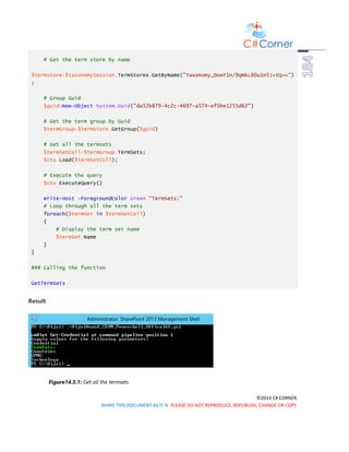 ©2014 C# CORNER.
SHARE THIS DOCUMENT AS IT IS. PLEASE DO NOT REPRODUCE, REPUBLISH, CHANGE OR COPY.
# Get the term store by name
$termstore=$taxonomySession.TermStores.GetByName("Taxonomy_DoxF1n/9qNkL60u1n5J+tQ==")
;
# Group Guid
$guid=New-Object System.Guid("da52b879-4c2c-4697-a574-ef5be1255d62")
# Get the term group by Guid
$termGroup=$termStore.GetGroup($guid)
# Get all the termsets
$termSetColl=$termGroup.TermSets;
$ctx.Load($termSetColl);
# Execute the query
$ctx.ExecuteQuery()
Write-Host -ForegroundColor Green "TermSets:"
# Loop through all the term sets
foreach($termSet in $termSetColl)
{
# Display the term set name
$termSet.Name
}
}
### Calling the function
GetTermSets
Result
.
Figure14.5.1: Get all the termsets
 